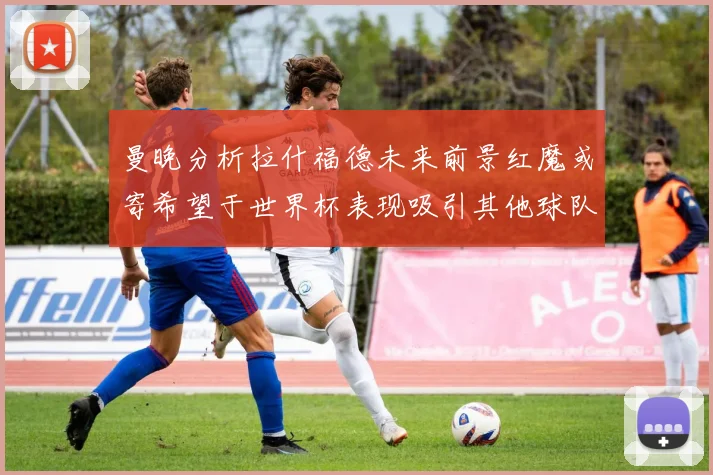 曼晚分析拉什福德未来前景红魔或寄希望于世界杯表现吸引其他球队