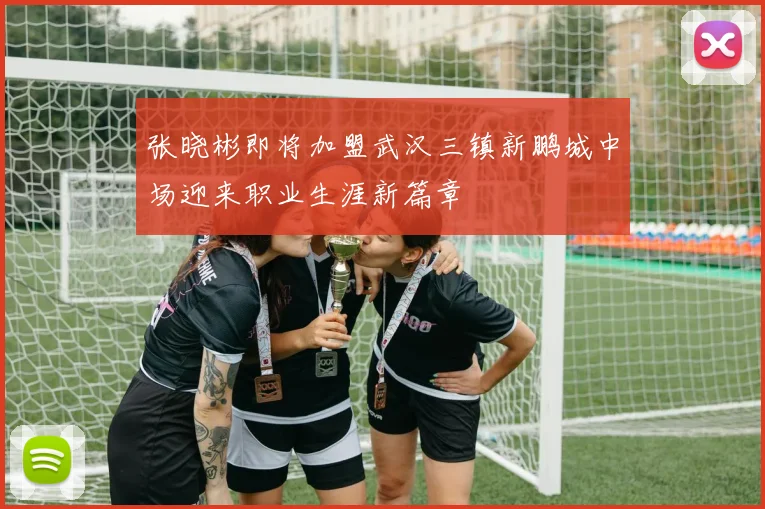 张晓彬即将加盟武汉三镇新鹏城中场迎来职业生涯新篇章