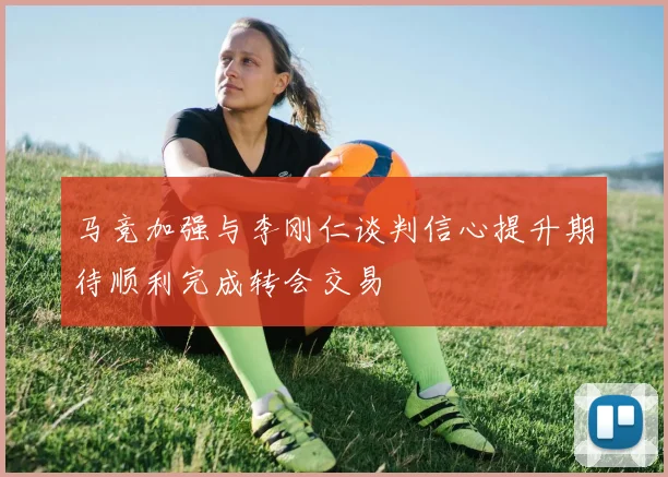 马竞加强与李刚仁谈判信心提升期待顺利完成转会交易