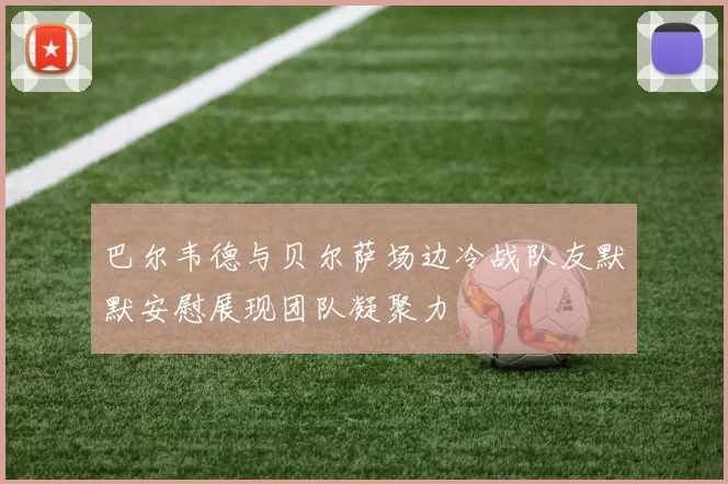 巴尔韦德与贝尔萨场边冷战队友默默安慰展现团队凝聚力
