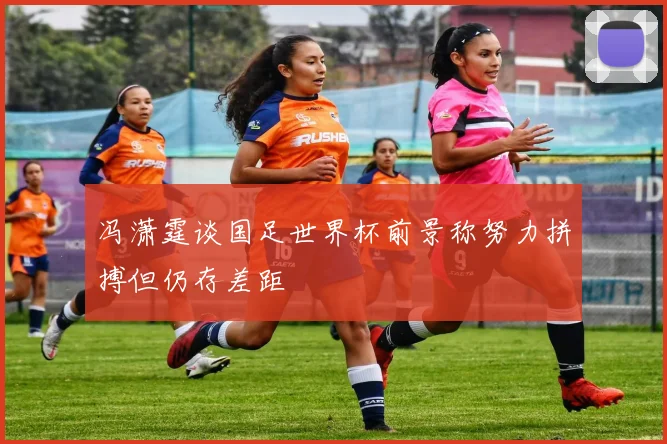 冯潇霆谈国足世界杯前景称努力拼搏但仍存差距