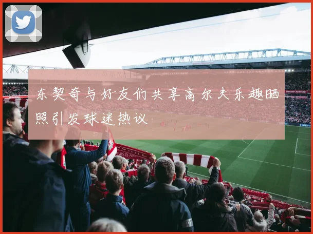 东契奇与好友们共享高尔夫乐趣晒照引发球迷热议