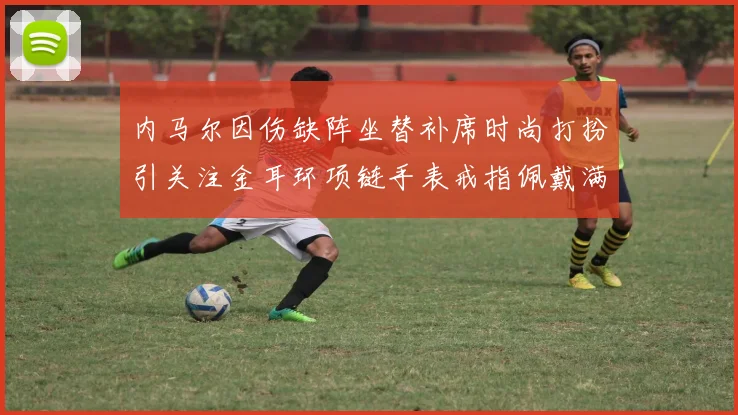 内马尔因伤缺阵坐替补席时尚打扮引关注金耳环项链手表戒指佩戴满身