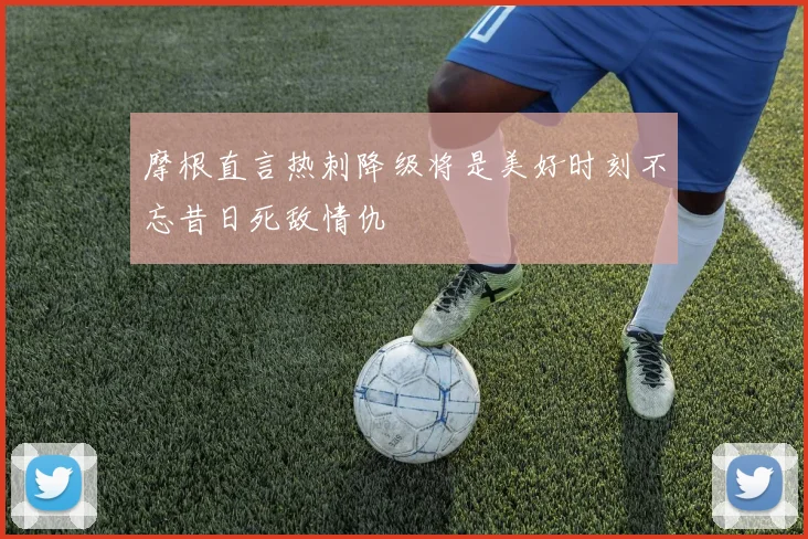 摩根直言热刺降级将是美好时刻不忘昔日死敌情仇
