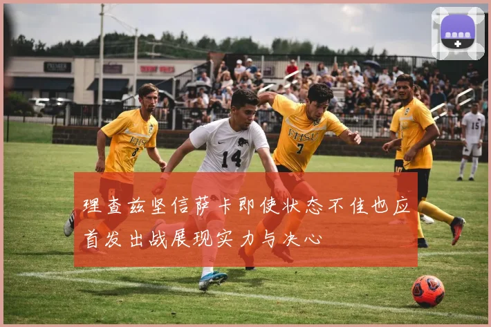 理查兹坚信萨卡即使状态不佳也应首发出战展现实力与决心