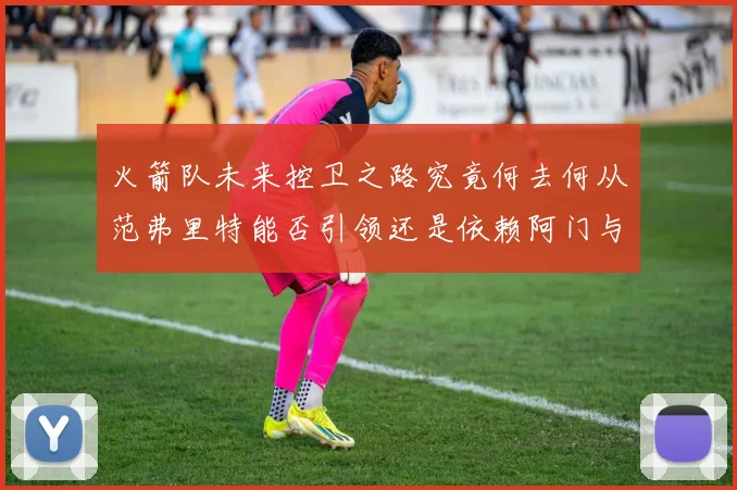 火箭队未来控卫之路究竟何去何从范弗里特能否引领还是依赖阿门与谢泼德