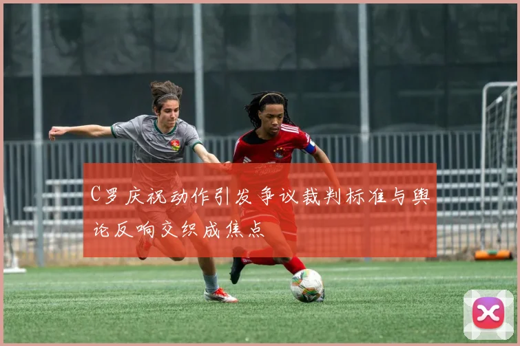 C罗庆祝动作引发争议裁判标准与舆论反响交织成焦点