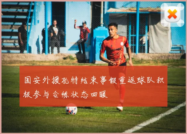 国安外援孔特结束事假重返球队积极参与合练状态回暖