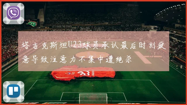 塔吉克斯坦U23球员承认最后时刻疲惫导致注意力不集中遭绝杀