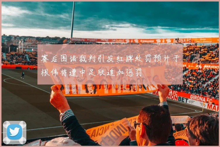 赛后围堵裁判引发红牌处罚预计于根伟将遭中足联追加惩罚