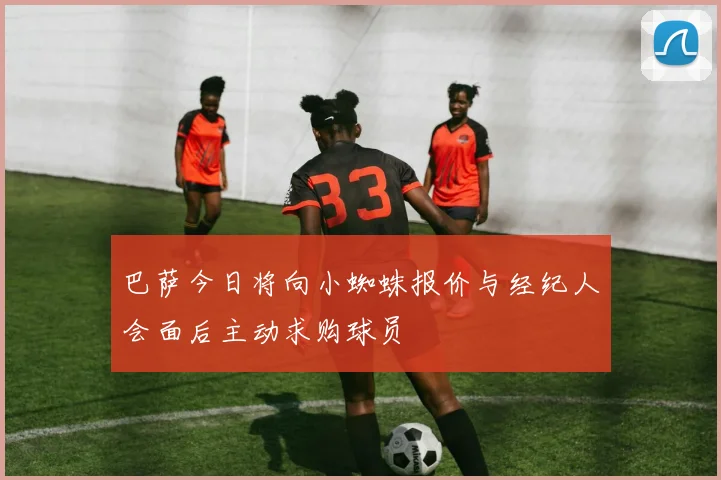 巴萨今日将向小蜘蛛报价与经纪人会面后主动求购球员