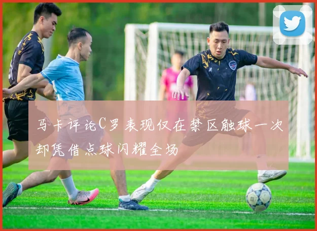 马卡评论C罗表现仅在禁区触球一次却凭借点球闪耀全场