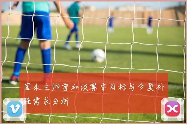 国米主帅曾加谈赛季目标与今夏补强需求分析