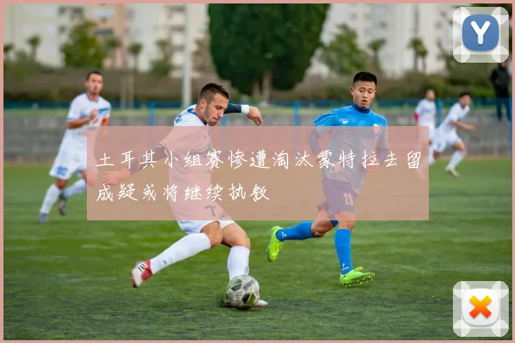 土耳其小组赛惨遭淘汰蒙特拉去留成疑或将继续执教
