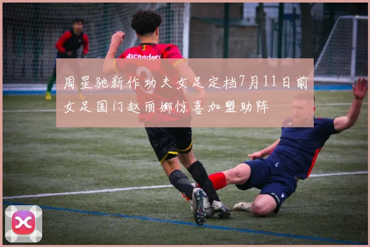 周星驰新作功夫女足定档7月11日前女足国门赵丽娜惊喜加盟助阵
