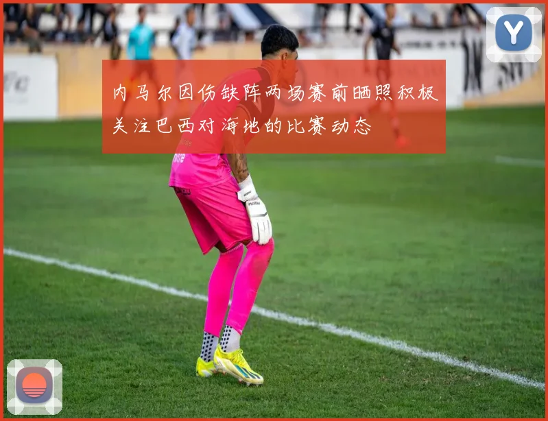 内马尔因伤缺阵两场赛前晒照积极关注巴西对海地的比赛动态